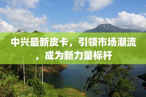 中兴最新皮卡，引领市场潮流，成为新力量标杆