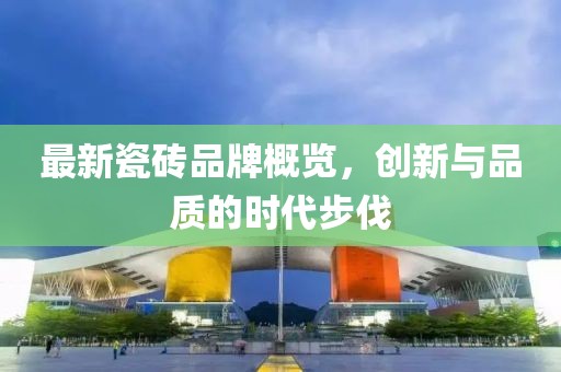 最新瓷砖品牌概览，创新与品质的时代步伐