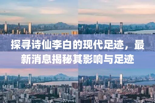 探寻诗仙李白的现代足迹，最新消息揭秘其影响与足迹