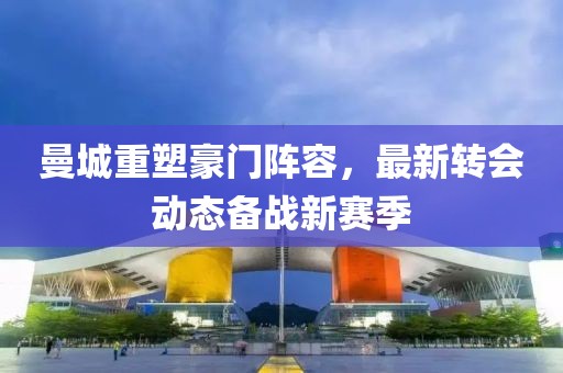 曼城重塑豪门阵容，最新转会动态备战新赛季