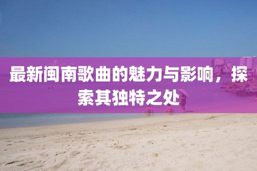 最新闽南歌曲的魅力与影响，探索其独特之处