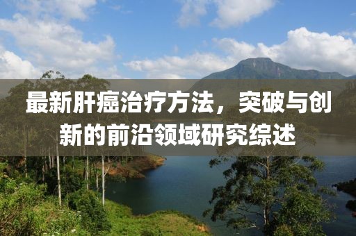 最新肝癌治疗方法，突破与创新的前沿领域研究综述