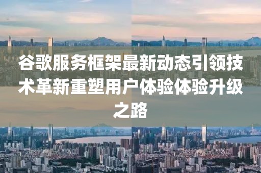谷歌服务框架最新动态引领技术革新重塑用户体验体验升级之路