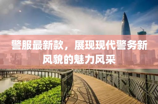 警服最新款，展现现代警务新风貌的魅力风采
