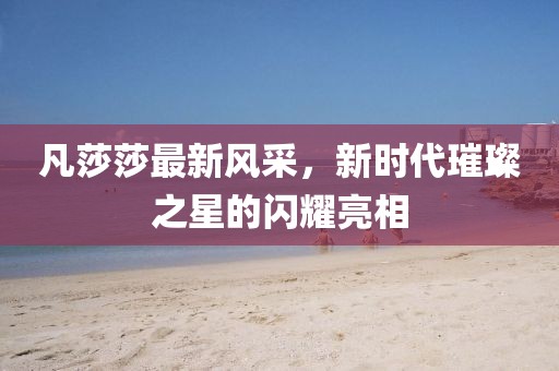 凡莎莎最新风采，新时代璀璨之星的闪耀亮相