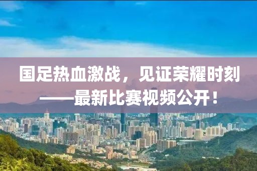 国足热血激战，见证荣耀时刻——最新比赛视频公开！