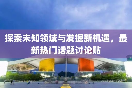 探索未知领域与发掘新机遇，最新热门话题讨论贴