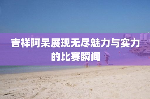 吉祥阿呆展现无尽魅力与实力的比赛瞬间