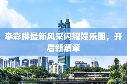 李彩琳最新风采闪耀娱乐圈，开启新篇章
