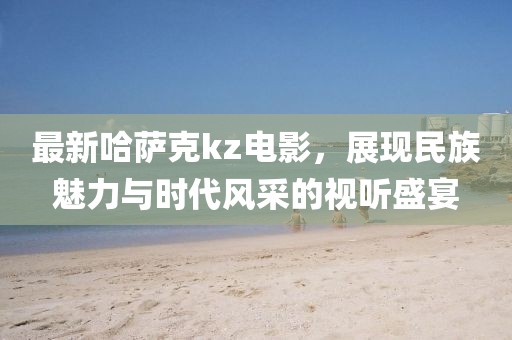 最新哈萨克kz电影，展现民族魅力与时代风采的视听盛宴