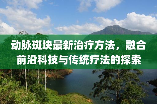 动脉斑块最新治疗方法，融合前沿科技与传统疗法的探索
