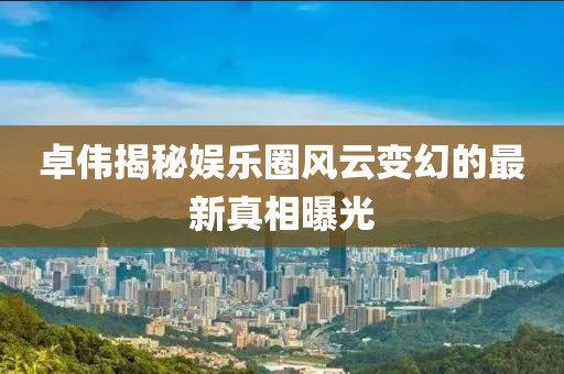 卓伟揭秘娱乐圈风云变幻的最新真相曝光