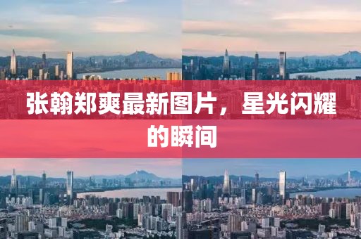 张翰郑爽最新图片，星光闪耀的瞬间