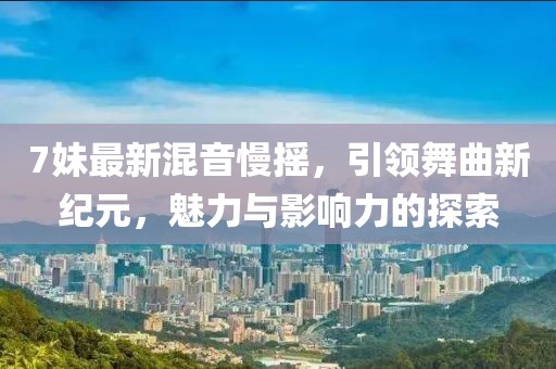 7妹最新混音慢摇，引领舞曲新纪元，魅力与影响力的探索