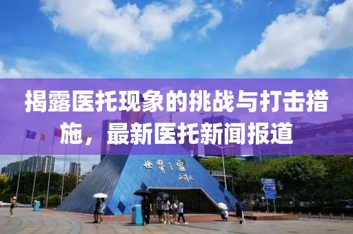 揭露医托现象的挑战与打击措施，最新医托新闻报道