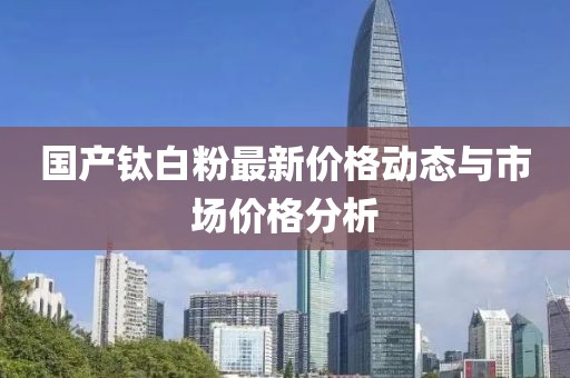 国产钛白粉最新价格动态与市场价格分析