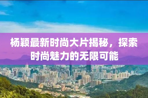 杨颖最新时尚大片揭秘，探索时尚魅力的无限可能