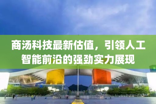 商汤科技最新估值，引领人工智能前沿的强劲实力展现