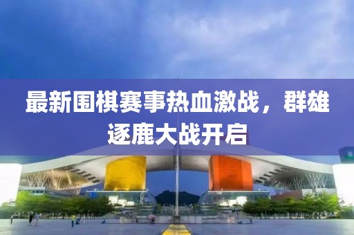 最新围棋赛事热血激战，群雄逐鹿大战开启