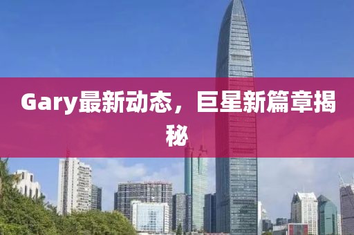 Gary最新动态，巨星新篇章揭秘