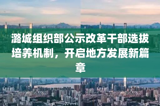 潞城组织部公示改革干部选拔培养机制，开启地方发展新篇章
