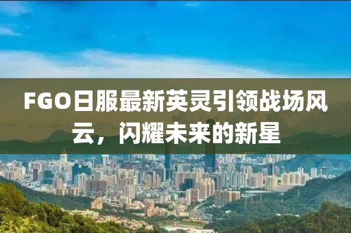 FGO日服最新英灵引领战场风云，闪耀未来的新星