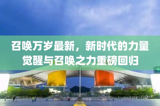 召唤万岁最新，新时代的力量觉醒与召唤之力重磅回归