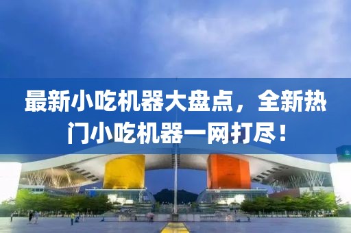 最新小吃机器大盘点，全新热门小吃机器一网打尽！