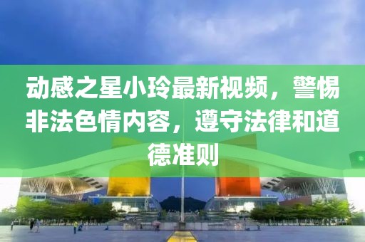 动感之星小玲最新视频，警惕非法色情内容，遵守法律和道德准则