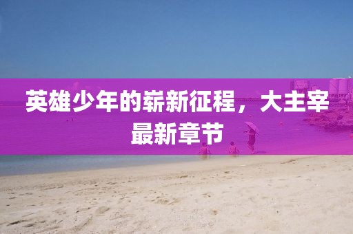 英雄少年的崭新征程，大主宰最新章节