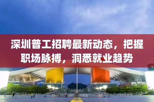 深圳普工招聘最新动态，把握职场脉搏，洞悉就业趋势