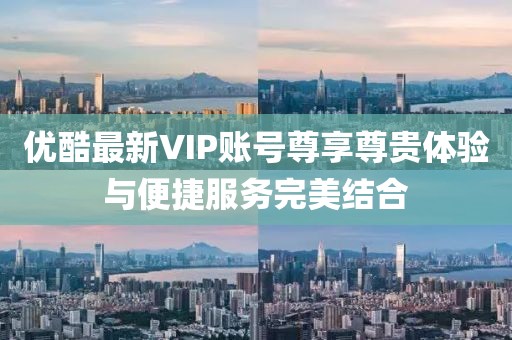 优酷最新VIP账号尊享尊贵体验与便捷服务完美结合