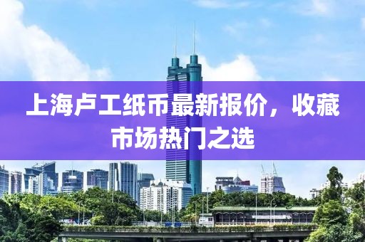 上海卢工纸币最新报价，收藏市场热门之选
