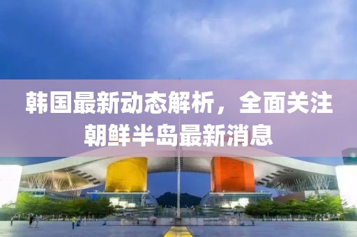 韩国最新动态解析，全面关注朝鲜半岛最新消息