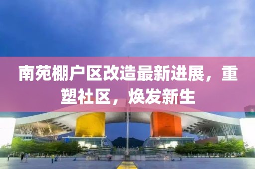 南苑棚户区改造最新进展，重塑社区，焕发新生
