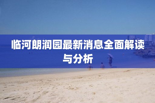 临河朗润园最新消息全面解读与分析