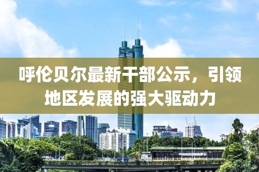 呼伦贝尔最新干部公示，引领地区发展的强大驱动力