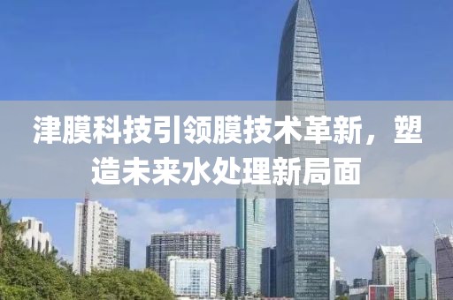 津膜科技引领膜技术革新，塑造未来水处理新局面