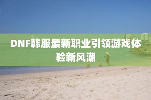 DNF韩服最新职业引领游戏体验新风潮