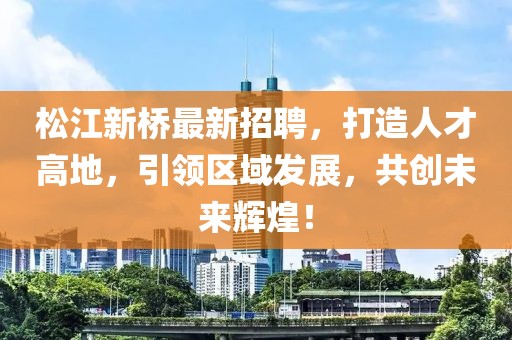 松江新桥最新招聘，打造人才高地，引领区域发展，共创未来辉煌！