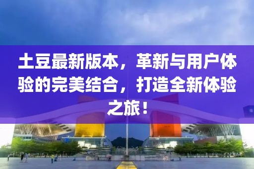 土豆最新版本，革新与用户体验的完美结合，打造全新体验之旅！