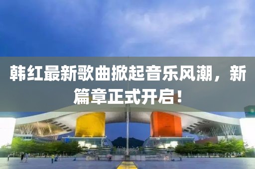 韩红最新歌曲掀起音乐风潮，新篇章正式开启！