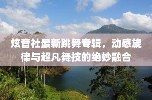 炫音社最新跳舞专辑，动感旋律与超凡舞技的绝妙融合