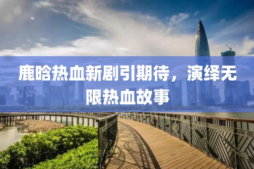 鹿晗热血新剧引期待，演绎无限热血故事