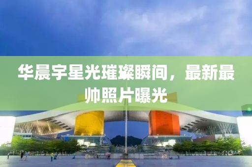 华晨宇星光璀璨瞬间，最新最帅照片曝光