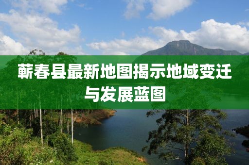 蕲春县最新地图揭示地域变迁与发展蓝图