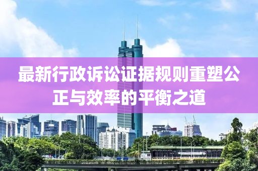 最新行政诉讼证据规则重塑公正与效率的平衡之道