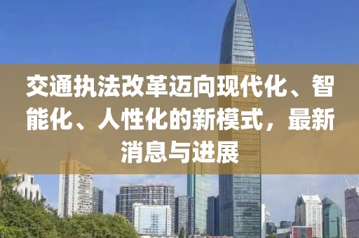 交通执法改革迈向现代化、智能化、人性化的新模式，最新消息与进展