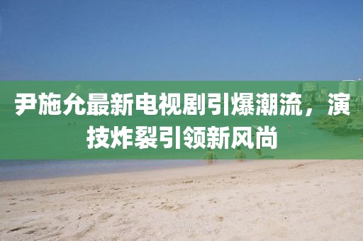 尹施允最新电视剧引爆潮流，演技炸裂引领新风尚