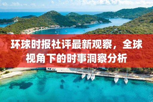 环球时报社评最新观察，全球视角下的时事洞察分析